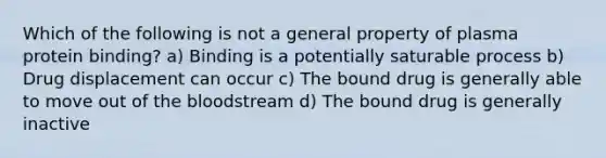 Which of the following is not a general property of plasma protein binding? a) Binding is a potentially saturable process b) Drug displacement can occur c) The bound drug is generally able to move out of <a href='https://www.questionai.com/knowledge/k7oXMfj7lk-the-blood' class='anchor-knowledge'>the blood</a>stream d) The bound drug is generally inactive