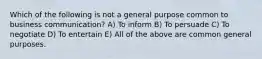 Which of the following is not a general purpose common to business communication? A) To inform B) To persuade C) To negotiate D) To entertain E) All of the above are common general purposes.