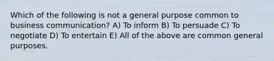 Which of the following is not a general purpose common to business communication? A) To inform B) To persuade C) To negotiate D) To entertain E) All of the above are common general purposes.