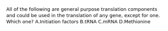 All of the following are general purpose translation components and could be used in the translation of any gene, except for one. Which one? A.Initiation factors B.tRNA C.mRNA D.Methionine