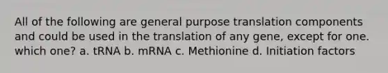 All of the following are general purpose translation components and could be used in the translation of any gene, except for one. which one? a. tRNA b. mRNA c. Methionine d. Initiation factors