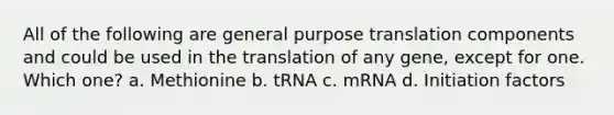 All of the following are general purpose translation components and could be used in the translation of any gene, except for one. Which one? a. Methionine b. tRNA c. mRNA d. Initiation factors