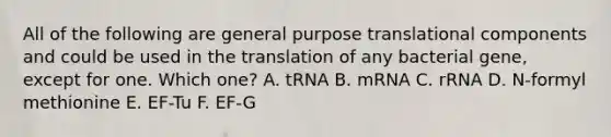 All of the following are general purpose translational components and could be used in the translation of any bacterial gene, except for one. Which one? A. tRNA B. mRNA C. rRNA D. N-formyl methionine E. EF-Tu F. EF-G