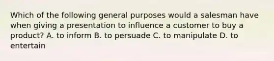 Which of the following general purposes would a salesman have when giving a presentation to influence a customer to buy a product? A. to inform B. to persuade C. to manipulate D. to entertain