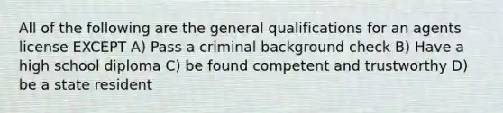 All of the following are the general qualifications for an agents license EXCEPT A) Pass a criminal background check B) Have a high school diploma C) be found competent and trustworthy D) be a state resident