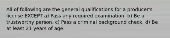 All of following are the general qualifications for a producer's license EXCEPT a) Pass any required examination. b) Be a trustworthy person. c) Pass a criminal background check. d) Be at least 21 years of age.