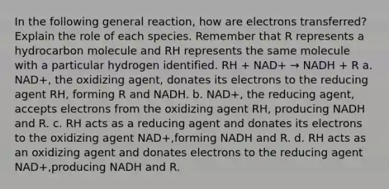 In the following general reaction, how are electrons transferred? Explain the role of each species. Remember that R represents a hydrocarbon molecule and RH represents the same molecule with a particular hydrogen identified. RH + NAD+ → NADH + R a. NAD+, the oxidizing agent, donates its electrons to the reducing agent RH, forming R and NADH. b. NAD+, the reducing agent, accepts electrons from the oxidizing agent RH, producing NADH and R. c. RH acts as a reducing agent and donates its electrons to the oxidizing agent NAD+,forming NADH and R. d. RH acts as an oxidizing agent and donates electrons to the reducing agent NAD+,producing NADH and R.