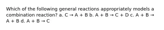 Which of the following general reactions appropriately models a combination reaction? a. C → A + B b. A + B → C + D c. A + B → A + B d. A + B → C