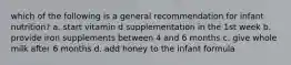 which of the following is a general recommendation for infant nutrition? a. start vitamin d supplementation in the 1st week b. provide iron supplements between 4 and 6 months c. give whole milk after 6 months d. add honey to the infant formula