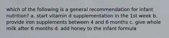 which of the following is a general recommendation for infant nutrition? a. start vitamin d supplementation in the 1st week b. provide iron supplements between 4 and 6 months c. give whole milk after 6 months d. add honey to the infant formula