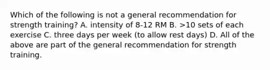 Which of the following is not a general recommendation for strength training? A. intensity of 8-12 RM B. >10 sets of each exercise C. three days per week (to allow rest days) D. All of the above are part of the general recommendation for strength training.