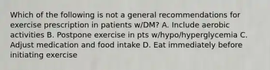 Which of the following is not a general recommendations for exercise prescription in patients w/DM? A. Include aerobic activities B. Postpone exercise in pts w/hypo/hyperglycemia C. Adjust medication and food intake D. Eat immediately before initiating exercise