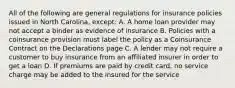 All of the following are general regulations for insurance policies issued in North Carolina, except: A. A home loan provider may not accept a binder as evidence of insurance B. Policies with a coinsurance provision must label the policy as a Coinsurance Contract on the Declarations page C. A lender may not require a customer to buy insurance from an affiliated insurer in order to get a loan D. If premiums are paid by credit card, no service charge may be added to the insured for the service