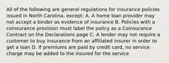 All of the following are general regulations for insurance policies issued in North Carolina, except: A. A home loan provider may not accept a binder as evidence of insurance B. Policies with a coinsurance provision must label the policy as a Coinsurance Contract on the Declarations page C. A lender may not require a customer to buy insurance from an affiliated insurer in order to get a loan D. If premiums are paid by credit card, no service charge may be added to the insured for the service