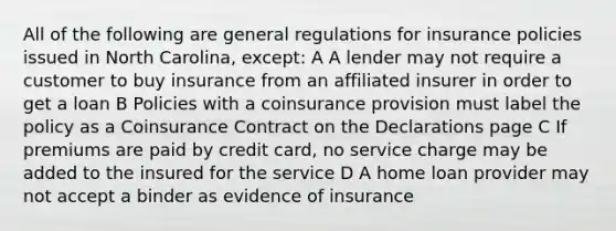 All of the following are general regulations for insurance policies issued in North Carolina, except: A A lender may not require a customer to buy insurance from an affiliated insurer in order to get a loan B Policies with a coinsurance provision must label the policy as a Coinsurance Contract on the Declarations page C If premiums are paid by credit card, no service charge may be added to the insured for the service D A home loan provider may not accept a binder as evidence of insurance