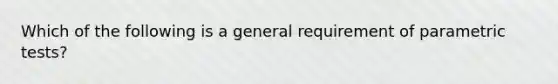 Which of the following is a general requirement of parametric tests?