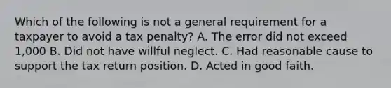 Which of the following is not a general requirement for a taxpayer to avoid a tax penalty? A. The error did not exceed 1,000 B. Did not have willful neglect. C. Had reasonable cause to support the tax return position. D. Acted in good faith.