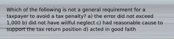 Which of the following is not a general requirement for a taxpayer to avoid a tax penalty? a) the error did not exceed 1,000 b) did not have willful neglect c) had reasonable cause to support the tax return position d) acted in good faith