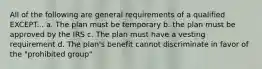 All of the following are general requirements of a qualified EXCEPT... a. The plan must be temporary b. the plan must be approved by the IRS c. The plan must have a vesting requirement d. The plan's benefit cannot discriminate in favor of the "prohibited group"