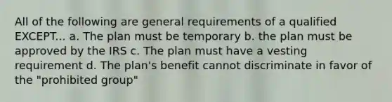 All of the following are general requirements of a qualified EXCEPT... a. The plan must be temporary b. the plan must be approved by the IRS c. The plan must have a vesting requirement d. The plan's benefit cannot discriminate in favor of the "prohibited group"