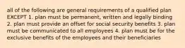 all of the following are general requirements of a qualified plan EXCEPT 1. plan must be permanent, written and legally binding 2. plan must provide an offset for social security benefits 3. plan must be communicated to all employees 4. plan must be for the exclusive benefits of the employees and their beneficiaries