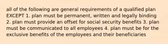 all of the following are general requirements of a qualified plan EXCEPT 1. plan must be permanent, written and legally binding 2. plan must provide an offset for social security benefits 3. plan must be communicated to all employees 4. plan must be for the exclusive benefits of the employees and their beneficiaries