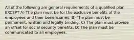 All of the following are general requirements of a qualified plan EXCEPT A) The plan must be for the exclusive benefits of the employees and their beneficiaries. B) The plan must be permanent, written and legally binding. C) The plan must provide an offset for social security benefits. D) The plan must be communicated to all employees.