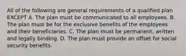 All of the following are general requirements of a qualified plan EXCEPT A. The plan must be communicated to all employees. B. The plan must be for the exclusive benefits of the employees and their beneficiaries. C. The plan must be permanent, written and legally binding. D. The plan must provide an offset for social security benefits.