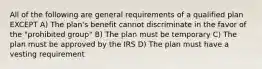 All of the following are general requirements of a qualified plan EXCEPT A) The plan's benefit cannot discriminate in the favor of the "prohibited group" B) The plan must be temporary C) The plan must be approved by the IRS D) The plan must have a vesting requirement