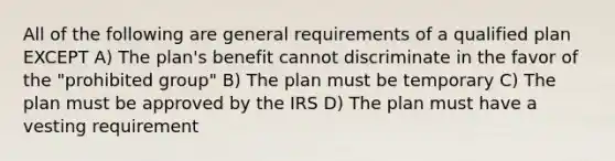 All of the following are general requirements of a qualified plan EXCEPT A) The plan's benefit cannot discriminate in the favor of the "prohibited group" B) The plan must be temporary C) The plan must be approved by the IRS D) The plan must have a vesting requirement