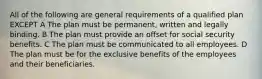 All of the following are general requirements of a qualified plan EXCEPT A The plan must be permanent, written and legally binding. B The plan must provide an offset for social security benefits. C The plan must be communicated to all employees. D The plan must be for the exclusive benefits of the employees and their beneficiaries.