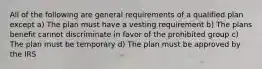 All of the following are general requirements of a qualified plan except a) The plan must have a vesting requirement b) The plans benefit cannot discriminate in favor of the prohibited group c) The plan must be temporary d) The plan must be approved by the IRS