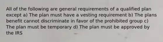 All of the following are general requirements of a qualified plan except a) The plan must have a vesting requirement b) The plans benefit cannot discriminate in favor of the prohibited group c) The plan must be temporary d) The plan must be approved by the IRS