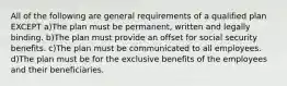 All of the following are general requirements of a qualified plan EXCEPT a)The plan must be permanent, written and legally binding. b)The plan must provide an offset for social security benefits. c)The plan must be communicated to all employees. d)The plan must be for the exclusive benefits of the employees and their beneficiaries.