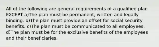 All of the following are general requirements of a qualified plan EXCEPT a)The plan must be permanent, written and legally binding. b)The plan must provide an offset for social security benefits. c)The plan must be communicated to all employees. d)The plan must be for the exclusive benefits of the employees and their beneficiaries.