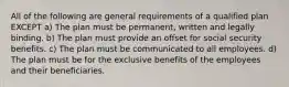 All of the following are general requirements of a qualified plan EXCEPT a) The plan must be permanent, written and legally binding. b) The plan must provide an offset for social security benefits. c) The plan must be communicated to all employees. d) The plan must be for the exclusive benefits of the employees and their beneficiaries.