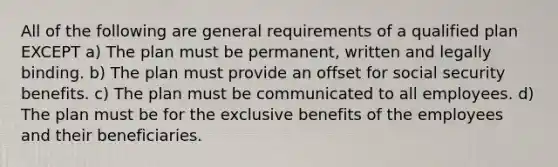 All of the following are general requirements of a qualified plan EXCEPT a) The plan must be permanent, written and legally binding. b) The plan must provide an offset for social security benefits. c) The plan must be communicated to all employees. d) The plan must be for the exclusive benefits of the employees and their beneficiaries.