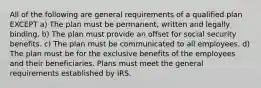 All of the following are general requirements of a qualified plan EXCEPT a) The plan must be permanent, written and legally binding. b) The plan must provide an offset for social security benefits. c) The plan must be communicated to all employees. d) The plan must be for the exclusive benefits of the employees and their beneficiaries. Plans must meet the general requirements established by IRS.