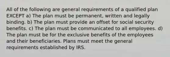 All of the following are general requirements of a qualified plan EXCEPT a) The plan must be permanent, written and legally binding. b) The plan must provide an offset for social security benefits. c) The plan must be communicated to all employees. d) The plan must be for the exclusive benefits of the employees and their beneficiaries. Plans must meet the general requirements established by IRS.