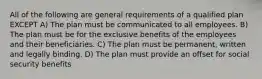 All of the following are general requirements of a qualified plan EXCEPT A) The plan must be communicated to all employees. B) The plan must be for the exclusive benefits of the employees and their beneficiaries. C) The plan must be permanent, written and legally binding. D) The plan must provide an offset for social security benefits