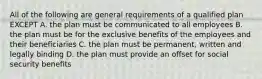 All of the following are general requirements of a qualified plan EXCEPT A. the plan must be communicated to all employees B. the plan must be for the exclusive benefits of the employees and their beneficiaries C. the plan must be permanent, written and legally binding D. the plan must provide an offset for social security benefits