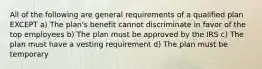 All of the following are general requirements of a qualified plan EXCEPT a) The plan's benefit cannot discriminate in favor of the top employees b) The plan must be approved by the IRS c) The plan must have a vesting requirement d) The plan must be temporary