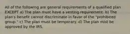 All of the following are general requirements of a qualified plan EXCEPT a) The plan must have a vesting requirement. b) The plan's benefit cannot discriminate in favor of the "prohibited group." c) The plan must be temporary. d) The plan mist be approved by the IRS.