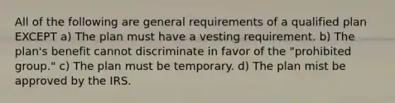 All of the following are general requirements of a qualified plan EXCEPT a) The plan must have a vesting requirement. b) The plan's benefit cannot discriminate in favor of the "prohibited group." c) The plan must be temporary. d) The plan mist be approved by the IRS.