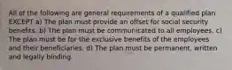 All of the following are general requirements of a qualified plan EXCEPT a) The plan must provide an offset for social security benefits. b) The plan must be communicated to all employees. c) The plan must be for the exclusive benefits of the employees and their beneficiaries. d) The plan must be permanent, written and legally binding.