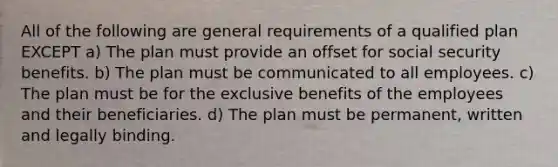 All of the following are general requirements of a qualified plan EXCEPT a) The plan must provide an offset for social security benefits. b) The plan must be communicated to all employees. c) The plan must be for the exclusive benefits of the employees and their beneficiaries. d) The plan must be permanent, written and legally binding.