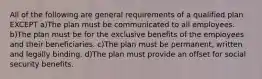 All of the following are general requirements of a qualified plan EXCEPT a)The plan must be communicated to all employees. b)The plan must be for the exclusive benefits of the employees and their beneficiaries. c)The plan must be permanent, written and legally binding. d)The plan must provide an offset for social security benefits.