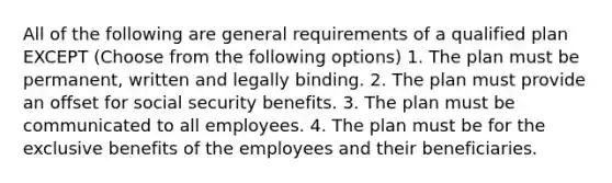 All of the following are general requirements of a qualified plan EXCEPT (Choose from the following options) 1. The plan must be permanent, written and legally binding. 2. The plan must provide an offset for social security benefits. 3. The plan must be communicated to all employees. 4. The plan must be for the exclusive benefits of the employees and their beneficiaries.