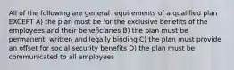 All of the following are general requirements of a qualified plan EXCEPT A) the plan must be for the exclusive benefits of the employees and their beneficiaries B) the plan must be permanent, written and legally binding C) the plan must provide an offset for social security benefits D) the plan must be communicated to all employees