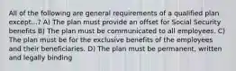 All of the following are general requirements of a qualified plan except...? A) The plan must provide an offset for Social Security benefits B) The plan must be communicated to all employees. C) The plan must be for the exclusive benefits of the employees and their beneficiaries. D) The plan must be permanent, written and legally binding